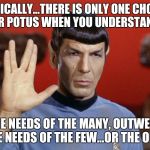 spock | LOGICALLY...THERE IS ONLY ONE CHOICE FOR POTUS WHEN YOU UNDERSTAND... "THE NEEDS OF THE MANY, OUTWEIGH THE NEEDS OF THE FEW...OR THE ONE." | image tagged in spock | made w/ Imgflip meme maker