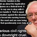bernie sanders 2016 | It appears Bernie Sanders is the only one to speak up about the legalization of medical marijuana on a federal level. It is a big cop out to say one is okay with it - but let the states handle it. That is equal to serious discrimination against the disabled & elderly who are forced into nursing homes. Many that need it the most and are now being given dangerous drugs that questionably even help at all. This is a serious civil rights issue and is downright cruel. | image tagged in bernie sanders 2016 | made w/ Imgflip meme maker
