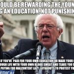 Bernie Sanders | WE SHOULD BE REWARDING THE YOUNG  FOR SEEKING AN EDUCATION, NOT PUNISHING THEM; BUT IF YOU'VE  PAID FOR YOUR OWN EDUCATION OR MADE YOUR OWN WAY THROUGH LIFE WITH YOUR OWN BLOOD SWEAT AND TEARS YOU SHOULD BE PUNISHED BY PAYING FOR MALCONTENT LAZY  LAYABOUTS TO PROTEST YOUR EXISTENCE | image tagged in bernie sanders | made w/ Imgflip meme maker