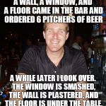 A wall, a window, and a floor walk into a bar | A WALL, A WINDOW, AND A FLOOR CAME IN THE BAR AND ORDERED 6 PITCHERS OF BEER; A WHILE LATER I LOOK OVER. THE WINDOW IS SMASHED, THE WALL IS PLASTERED, AND THE FLOOR IS UNDER THE TABLE. | image tagged in jason the bartender,meme,memes | made w/ Imgflip meme maker