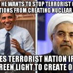 Obama and Iran | CLAIMS HE WANTS TO STOP TERRORIST GROUPS AND NATIONS FROM CREATING NUCLEAR WEAPON; GIVES TERRORIST NATION IRAN, GREEN LIGHT TO CREATE ONE | image tagged in obama and iran | made w/ Imgflip meme maker