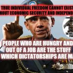 Dictator Obama | TRUE INDIVIDUAL FREEDOM CANNOT EXIST WITHOUT ECONOMIC SECURITY AND INDEPENDENCE. PEOPLE WHO ARE HUNGRY AND OUT OF A JOB ARE THE STUFF OF WHICH DICTATORSHIPS ARE MADE. | image tagged in dictator obama | made w/ Imgflip meme maker