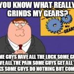 You know what really grinds my gears? | YOU KNOW WHAT REALLY GRINDS MY GEARS? SOME GUYS HAVE ALL THE LUCK
SOME GUYS HAVE ALL THE PAIN
SOME GUYS GET ALL THE BREAKS
SOME GUYS DO NOTHING BUT COMPLAIN. | image tagged in you know what really grinds my gears | made w/ Imgflip meme maker