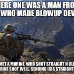marines run | THERE ONE WAS A MAN FROM  ISIS, WHO MADE BLOWUP DEVICES. HE MET A MARINE, WHO SHOT STRAIGHT N CLEAN. THE MARINE SHOT WELL, SENDING ISIS STRAIGHT TO HELL | image tagged in marines run | made w/ Imgflip meme maker