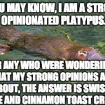 It may seem weird, but if you've ever had it, you'd understand. | AS YOU MAY KNOW, I AM A STRONGLY OPINIONATED PLATYPUS. FOR ANY WHO WERE WONDERING WHAT MY STRONG OPINIONS ARE ABOUT, THE ANSWER IS SWISS CHEESE AND CINNAMON TOAST CRUNCH. | image tagged in platypus by strongly opinionated platypus | made w/ Imgflip meme maker