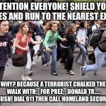 Running Students | ATTENTION EVERYONE! SHIELD YOUR EYES AND RUN TO THE NEAREST EXIT! WHY? BECAUSE A TERRORIST CHALKED THE WALK WITH:   FOR PREZ;   DONALD TR.....   SHUSH! DIAL 911 THEN CALL
HOMELAND SECURITY! | image tagged in running students | made w/ Imgflip meme maker