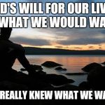 Thy will be done. | GOD'S WILL FOR OUR LIVES IS WHAT WE WOULD WANT IF WE REALLY KNEW WHAT WE WANTED | image tagged in sunsetlakelonelyman,god,christianity | made w/ Imgflip meme maker