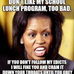 Michelle Obama Lookalike | DON'T LIKE MY SCHOOL LUNCH PROGRAM, TOO BAD. IF YOU DON'T FOLLOW MY EDICTS I WILL FINE YOU AND CRAM IT DOWN YOUR THROATS UNTIL YOU OBEY | image tagged in michelle obama lookalike | made w/ Imgflip meme maker