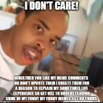 I don't care | I DON'T CARE! WHEATHER YOU LIKE MY MEME COMMENTS OR DON'T UPVOTE THEM I CREATE THEM FOR A REASON TO EXPLAIN MY SOMETIMES LIFE EXPERIENCE SO GET USE TO UNDERSTANDING SOME OF MY FUNNY MY FUNNY MEMES AS I DO YOURS. | image tagged in i don't care | made w/ Imgflip meme maker