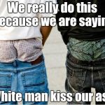 SaggyThugPants | We really do this because we are saying; White man kiss our ass | image tagged in saggythugpants | made w/ Imgflip meme maker