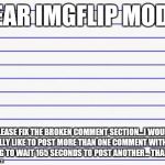 The comments section is really getting annoying and needs to be addressed, but the mods won't answer my inquiries. | DEAR IMGFLIP MODS, PLEASE FIX THE BROKEN COMMENT SECTION...I WOULD REALLY LIKE TO POST MORE THAN ONE COMMENT WITHOUT HAVING TO WAIT 165 SECONDS TO POST ANOTHER... THANK YOU | image tagged in honest letter | made w/ Imgflip meme maker