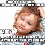 "We have met the enemy and they are us" | I FEAR FOR THE CHILDREN,        I FEAR HAVING TO ANSWER THEIR QUESTIONS; DADDY; WHY DOES STAR WARS EPISODE 4  HAVE NEARLY THE EXACT SAME PLOT AS EPISODE 7 ? | image tagged in child questioning why,star wars,episode 7,jj abrams,parenting | made w/ Imgflip meme maker