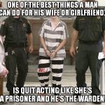 Prisoner in custody | ONE OF THE BEST THINGS A MAN CAN DO FOR HIS WIFE OR GIRLFRIEND... IS QUIT ACTING LIKE SHE'S A PRISONER AND HE'S THE WARDEN! | image tagged in prisoner in custody | made w/ Imgflip meme maker
