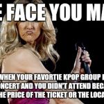 Celine Dion sad face | THE FACE YOU MADE; IS WHEN YOUR FAVORTIE KPOP GROUP HAS A CONCERT AND YOU DIDN'T ATTEND BECAUSE OF THE PRICE OF THE TICKET OR THE LOCATION | image tagged in celine dion sad face | made w/ Imgflip meme maker