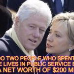 Rich Clintons | HOW DO TWO PEOPLE WHO SPENT THEIR WHOLE
LIVES IN PUBLIC SERVICE END UP; WITH A NET WORTH OF $200 MILLION? | image tagged in rich clintons | made w/ Imgflip meme maker