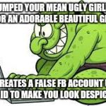 Since I dumped my ugly ex my life on the social medias has become a nightmare... | YOU DUMPED YOUR MEAN UGLY GIRLFRIEND FOR AN ADORABLE BEAUTIFUL GIRL; SHE CREATES A FALSE FB ACCOUNT USING YOUR ID TO MAKE YOU LOOK DESPICTABLE | image tagged in no facebook trolls,ugly ex | made w/ Imgflip meme maker