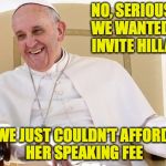 Plus, her rider is INSANE | NO, SERIOUSLY. WE WANTED TO INVITE HILLARY; WE JUST COULDN'T AFFORD HER SPEAKING FEE | image tagged in pope francis,hillary clinton | made w/ Imgflip meme maker