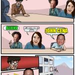 I'm out of ideas..... help me | ALRIGHT, WHAT SHOULD OUR NEXT MEME BE ABOUT; JOHN CENA; MY BOYFRIEND'S ASS; ALIENS | image tagged in meme boardroom meeting suggestion,boardroom meeting suggestion,memes,funny,overly attached girlfriend | made w/ Imgflip meme maker