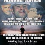 Saving Bad Luck Brian | STARRING: GOOD GUY GREG, THE ONLY GUY WHO WANTS TO SAVE BAD LUCK BRIAN. FRY, WHO ISN'T SURE HE WANTS TO SAVE BRIAN. THE MOST INTERESTING MAN IN THE WORLD, WHO DOESN'T ALWAYS SAVE BAD LUCK BRIAN, BUT WHEN HE DOES HE REGRETS IT. AND CONSPIRACY KEANU, WHO BELIEVES THAT ALL OF THIS IS IN THE MATRIX | image tagged in saving bad luck brian | made w/ Imgflip meme maker