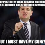 Ted Cruz | I OPPOSE ROE V. WADE, BECAUSE ABORTION IS SLAUGHTER, AND SLAUGHTER IS WRONG. BUT I MUST HAVE MY GUNZ!!! | image tagged in ted cruz | made w/ Imgflip meme maker
