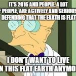 I don't want to live on this planet anymore | IT'S 2016 AND PEOPLE, A LOT OF PEOPLE, ARE ACTIVELY AND SERIOUSLY DEFENDING THAT THE EARTH IS FLAT; I DON'T WANT TO LIVE ON THIS FLAT EARTH ANYMORE | image tagged in i don't want to live on this planet anymore | made w/ Imgflip meme maker