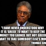 Bernie Sanders...Are You Listening? | "I HAVE NEVER UNDERSTOOD WHY IT IS 'GREED' TO WANT TO KEEP THE MONEY YOU EARNED, BUT NOT GREED TO WANT TO TAKE SOMEBODY ELSE'S MONEY"; - THOMAS SOWELL | image tagged in thomas sowell,greed,bernie sanders | made w/ Imgflip meme maker