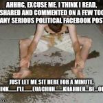 puke | AHHHG, EXCUSE ME. I THINK I READ, SHARED AND COMMENTED ON A FEW TOO MANY SERIOUS POLITICAL FACEBOOK POSTS; JUST LET ME SIT HERE FOR A MINUTE. I THINK.......I'LL.......EUACHHH.......KHAHHEH...BE...OK....... | image tagged in puke | made w/ Imgflip meme maker