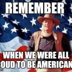 John Wayne American Flag | REMEMBER; WHEN WE WERE ALL PROUD TO BE AMERICANS? | image tagged in john wayne american flag | made w/ Imgflip meme maker
