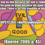 Good and Evil | "The bad do bad because the bad is rewarded. The good do good because the good is rewarded. There is no true freedom or dignity."; #MSUPSYC360 #HoPKnowledgeProject; (Boeree, 2006, p. 45) | image tagged in good and evil | made w/ Imgflip meme maker