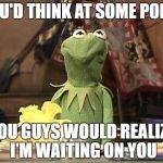 Annoyed Kermit | YOU'D THINK AT SOME POINT; YOU GUYS WOULD REALIZE I'M WAITING ON YOU | image tagged in annoyed kermit | made w/ Imgflip meme maker