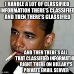 There's Classified And Then There's Classified And Then Then There's Classified Either Way  | I HANDLE A LOT OF CLASSIFIED INFORMATION THERE'S CLASSIFIED AND THEN THERE'S CLASSIFIED; AND THEN THERE'S ALL THAT CLASSIFIED INFORMATION RIGHT THERE ON HILLARY'S PRIVATE EMAIL SERVER | image tagged in barack obama,hillary clinton,hillary emails,fbi,political meme,law | made w/ Imgflip meme maker