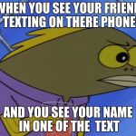 spongebobfish | WHEN YOU SEE YOUR FRIEND TEXTING ON THERE PHONE; AND YOU SEE YOUR NAME IN ONE OF THE  TEXT | image tagged in spongebobfish | made w/ Imgflip meme maker
