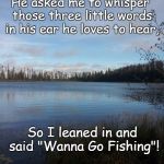 My Happy Place | He asked me to whisper those three little words in his ear he loves to hear, So I leaned in and said "Wanna Go Fishing"! | image tagged in my happy place | made w/ Imgflip meme maker