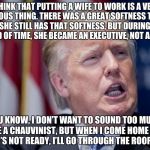 Donald Trump Derp | I THINK THAT PUTTING A WIFE TO WORK IS A VERY DANGEROUS THING. THERE WAS A GREAT SOFTNESS TO IVANA, AND SHE STILL HAS THAT SOFTNESS, BUT DURING THIS PERIOD OF TIME, SHE BECAME AN EXECUTIVE, NOT A WIFE... YOU KNOW, I DON’T WANT TO SOUND TOO MUCH LIKE A CHAUVINIST, BUT WHEN I COME HOME AND DINNER’S NOT READY, I’LL GO THROUGH THE ROOF, OKAY? | image tagged in donald trump derp | made w/ Imgflip meme maker