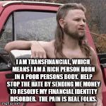 redneck | I AM TRANSFINANCIAL, WHICH MEANS I AM A RICH PERSON BORN IN A POOR PERSONS BODY.  HELP STOP THE HATE BY SENDING ME MONEY TO RESOLVE MY FINANCIAL IDENTITY DISORDER.  THE PAIN IS REAL FOLKS. | image tagged in redneck | made w/ Imgflip meme maker