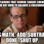 stupid | COMPLAINING THAT SCHOOL TAUGHT CHEMISTRY AND NOT HOW TO BALANCE A CHECKBOOK? IT'S MATH.  ADD, SUBTRACT, DONE.  SHUT UP. | image tagged in stupid | made w/ Imgflip meme maker