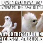 Maybe self-awareness negates their insanity; in which case, they're just spoiled brats. | IF WOMEN ARE AWARE OF HOW BATSH!T CRAZY THEY ARE; WHY DO THEY STILL THINK THEY DESERVE TO BE LOVED? | image tagged in strange wtf cat | made w/ Imgflip meme maker