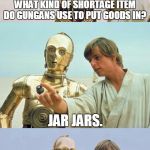 Bad Pun Luke Skywalker | WHAT KIND OF SHORTAGE ITEM DO GUNGANS USE TO PUT GOODS IN? JAR JARS. | image tagged in bad pun luke skywalker,memes,bad pun,luke skywalker,c3po,star wars | made w/ Imgflip meme maker