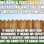 Funny how this simple concept is lost on the Open Borders crowd. | WE HAVE A FENCE AROUND OUR YARD. NO ONE IS ALLOWED IN IT WITHOUT OUR PERMISSION. IT DOESN'T MEAN WE HATE OUR NEIGHBORS. IT MEANS WE EXPECT THEM TO RESPECT OUR RULES AND HAVE THE COURTESY TO KNOCK FIRST. | image tagged in fence aka border wall,fence,secure the border,border | made w/ Imgflip meme maker