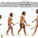 evolution | 'GO BACK, FELLAS! THE GATHERERS HAVE STARTED THIS HATE-CULT CALLED "FEMINISM" AGAINST US.' | image tagged in evolution | made w/ Imgflip meme maker