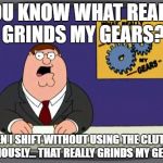 YOU KNOW WHAT REALLY GRINDS MY GEARS? WHEN I SHIFT WITHOUT USING THE CLUTCH... SERIOUSLY... THAT REALLY GRINDS MY GEARS! | image tagged in you know what really grinds my gears | made w/ Imgflip meme maker