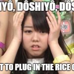 Goin Hungry. | DÔSHIYÔ, DÔSHIYÔ, DÔSHIYÔ; I FORGOT TO PLUG IN THE RICE COOKER! | image tagged in memes,minegishi minami,rice,japanese | made w/ Imgflip meme maker