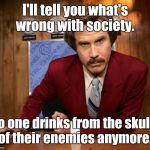Ron Burgundy in yo face | I'll tell you what's wrong with society. No one drinks from the skulls of their enemies anymore. | image tagged in ron burgundy in yo face | made w/ Imgflip meme maker