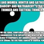 Yin Yang | MEN AND WOMEN. HUNTER AND GATHERER. PATRIARCHY AND MATRIARCHY. STRATEGIC THINKER AND TACTICAL THINKER. WE ARE EQUAL, COMPLIMENTARY, WITH STRENGTHS AND WEAKNESSES TO BE EXPLOITED AND NEGATED. WE HAVE EVOLVED TO COOPERATE, NOT QUARREL. SHARE THIS IF YOU DREAM OF CURING THE CULTURAL CANCER OF RADICAL FEMINISM | image tagged in yin yang | made w/ Imgflip meme maker