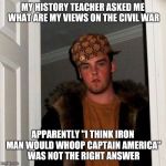 Scumbag Steve | MY HISTORY TEACHER ASKED ME WHAT ARE MY VIEWS ON THE CIVIL WAR; APPARENTLY "I THINK IRON MAN WOULD WHOOP CAPTAIN AMERICA" WAS NOT THE RIGHT ANSWER | image tagged in scumbag steve | made w/ Imgflip meme maker