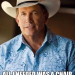 This is how we bro.. | LISTEN LUKE; ALL I NEEDED WAS A CHAIR; AND TO TELL HER, "I JUST WANT TO DANCE WITH YOU" | image tagged in george strait,country music,respect,chair,dance | made w/ Imgflip meme maker