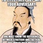 sun tzu | TO EFFECTIVELY OUT-WIT YOUR ADVERSARY, ONE MUST KNOW THE DIFFERENCE BETWEEN STRATEGIC AND TACTICAL, AND EMPLOY BOTH WISELY | image tagged in sun tzu | made w/ Imgflip meme maker