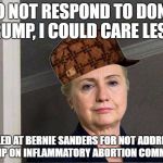 Scumbag Hillary | "I DO NOT RESPOND TO DONALD TRUMP, I COULD CARE LESS"; APPALLED AT BERNIE SANDERS FOR NOT ADDRESSING TRUMP ON INFLAMMATORY ABORTION COMMENTS | image tagged in scumbag hillary | made w/ Imgflip meme maker