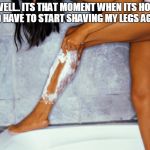woman shaving legs | WELL.. ITS THAT MOMENT WHEN ITS HOT AND HAVE TO START SHAVING MY LEGS AGAIN. | image tagged in woman shaving legs | made w/ Imgflip meme maker