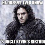 Jon Snow | HE DOESN'T EVEN KNOW; IT'S UNCLE KEVIN'S BIRTHDAY | image tagged in jon snow | made w/ Imgflip meme maker